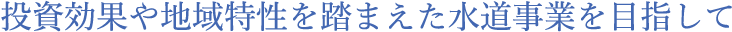投資効果や地域特性を踏まえた水道事業を目指して